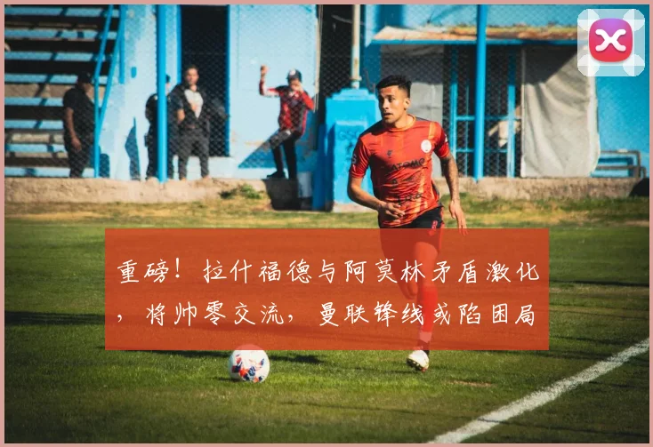 重磅！拉什福德与阿莫林矛盾激化，将帅零交流，曼联锋线或陷困局