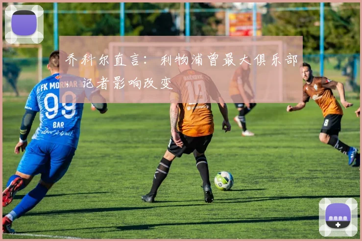 乔科尔直言：利物浦曾最大俱乐部，记者影响改变