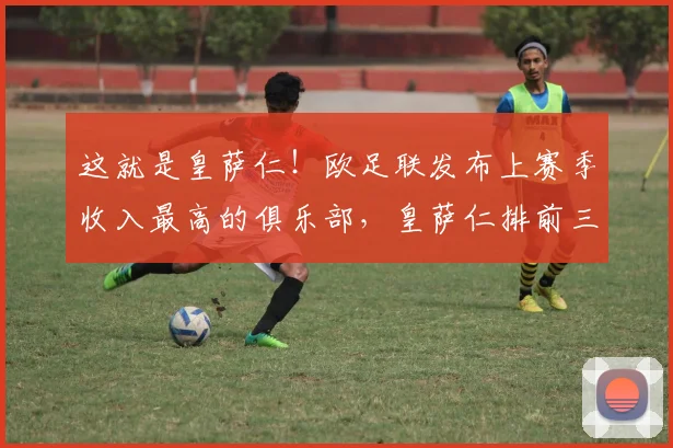 这就是皇萨仁！欧足联发布上赛季收入最高的俱乐部，皇萨仁排前三