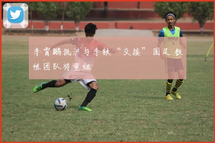李霄鹏抵沪与李铁“交接”国足 教练团队将重组