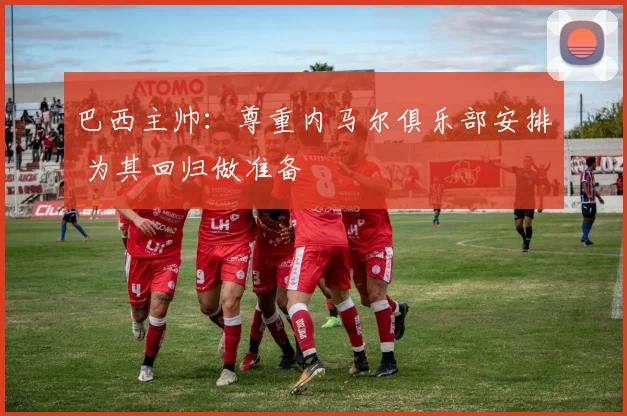 巴西主帅：尊重内马尔俱乐部安排 为其回归做准备