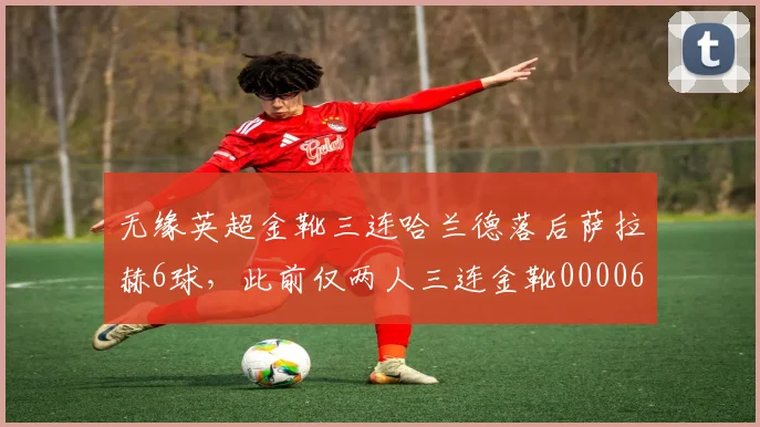 无缘英超金靴三连哈兰德落后萨拉赫6球，此前仅两人三连金靴0000644