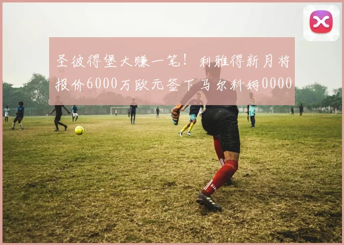 圣彼得堡大赚一笔！利雅得新月将报价6000万欧元签下马尔科姆0000644
