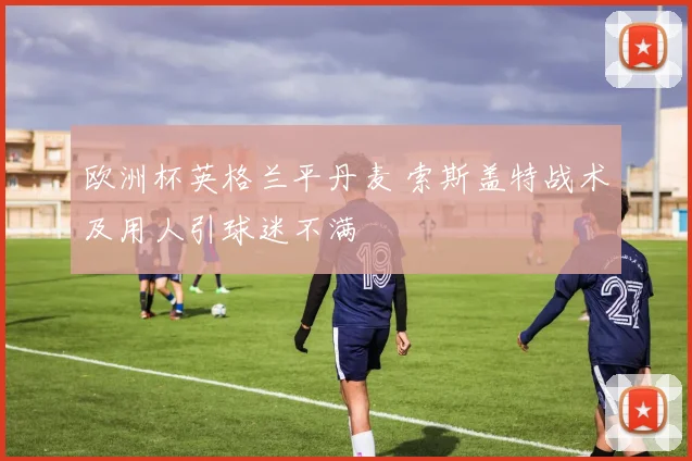 欧洲杯英格兰平丹麦 索斯盖特战术及用人引球迷不满
