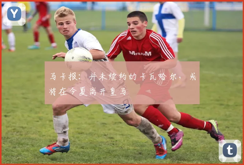 马卡报：并未续约的卡瓦哈尔，或将在今夏离开皇马