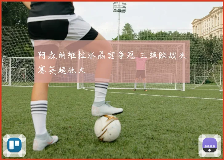 阿森纳维拉水晶宫争冠 三级欧战决赛英超独大