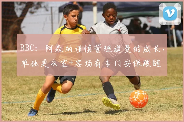 BBC：阿森纳谨慎管理道曼的成长，单独更衣室+客场有专门安保跟随