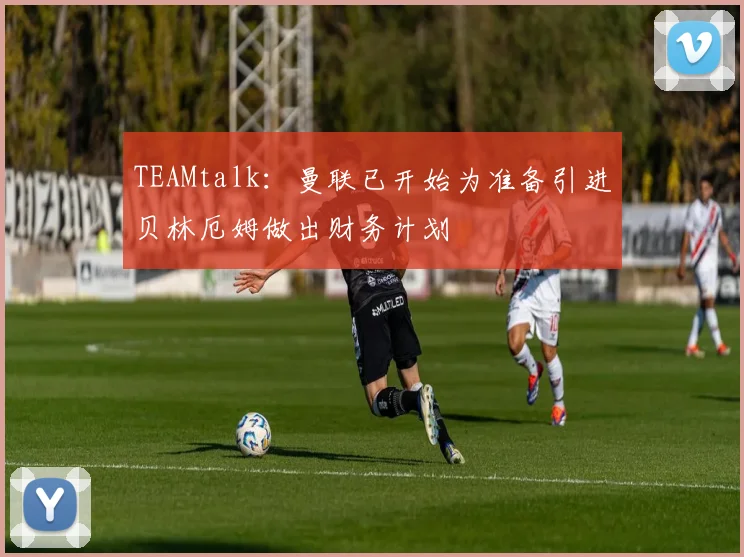 TEAMtalk：曼联已开始为准备引进贝林厄姆做出财务计划