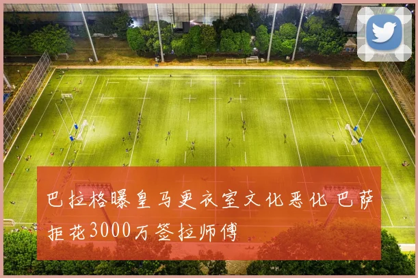 巴拉格曝皇马更衣室文化恶化 巴萨拒花3000万签拉师傅