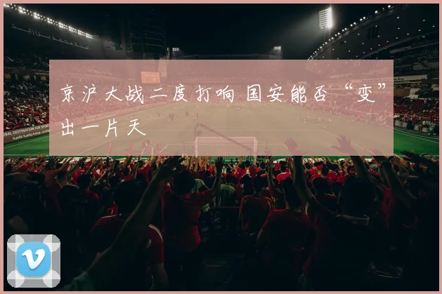 京沪大战二度打响 国安能否“变”出一片天