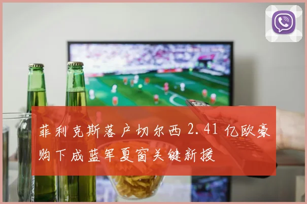 菲利克斯落户切尔西 2.41 亿欧豪购下成蓝军夏窗关键新援