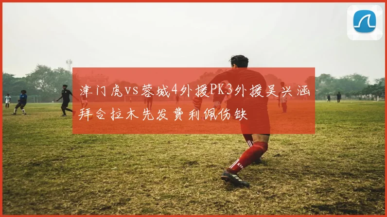 津门虎vs蓉城4外援PK3外援吴兴涵拜合拉木先发费利佩伤缺