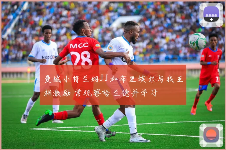 曼城小将兰姆JJ加布里埃尔与我互相激励 常观察哈兰德并学习
