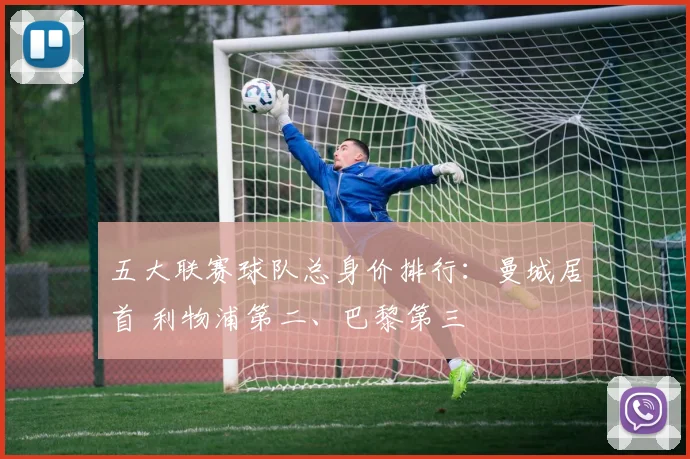 五大联赛球队总身价排行：曼城居首 利物浦第二、巴黎第三