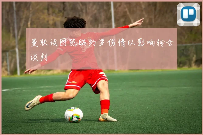 曼联试图隐瞒约罗伤情以影响转会谈判