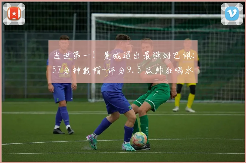 当世第一！曼城逼出最强姆巴佩：57分钟戴帽+评分9.5 瓜帅狂喝水